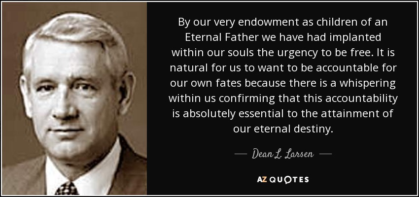 By our very endowment as children of an Eternal Father we have had implanted within our souls the urgency to be free. It is natural for us to want to be accountable for our own fates because there is a whispering within us confirming that this accountability is absolutely essential to the attainment of our eternal destiny. - Dean L. Larsen