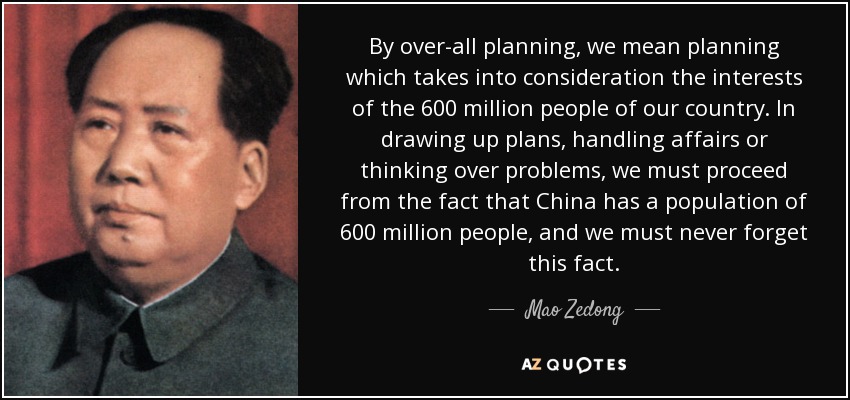 By over-all planning, we mean planning which takes into consideration the interests of the 600 million people of our country. In drawing up plans, handling affairs or thinking over problems, we must proceed from the fact that China has a population of 600 million people, and we must never forget this fact. - Mao Zedong