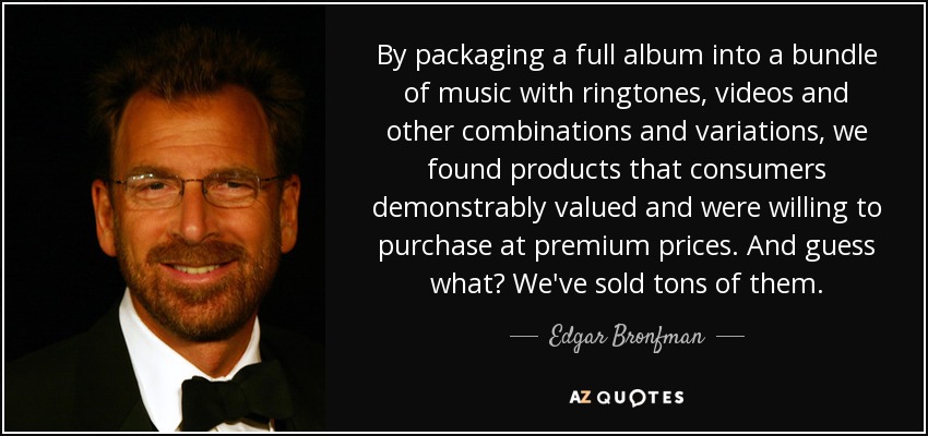 By packaging a full album into a bundle of music with ringtones, videos and other combinations and variations, we found products that consumers demonstrably valued and were willing to purchase at premium prices. And guess what? We've sold tons of them. - Edgar Bronfman, Jr.