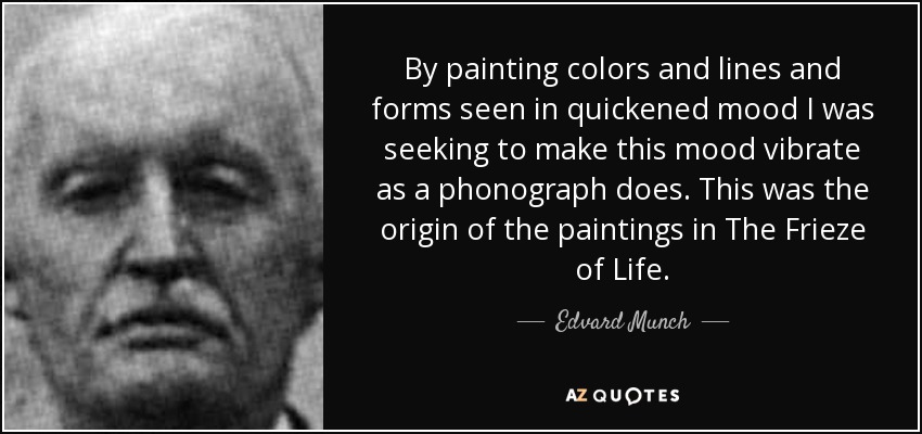 By painting colors and lines and forms seen in quickened mood I was seeking to make this mood vibrate as a phonograph does. This was the origin of the paintings in The Frieze of Life. - Edvard Munch