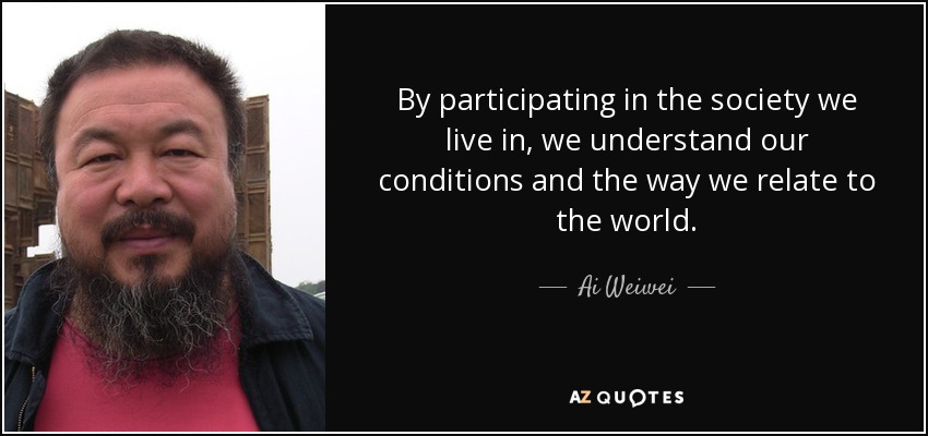 By participating in the society we live in, we understand our conditions and the way we relate to the world. - Ai Weiwei