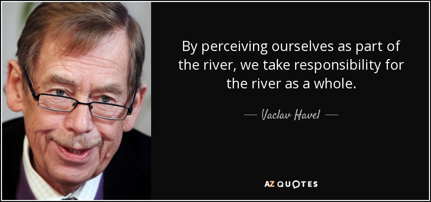 By perceiving ourselves as part of the river, we take responsibility for the river as a whole. - Vaclav Havel