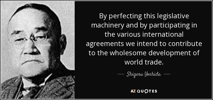 By perfecting this legislative machinery and by participating in the various international agreements we intend to contribute to the wholesome development of world trade. - Shigeru Yoshida