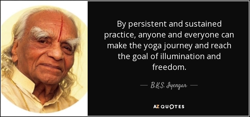 By persistent and sustained practice, anyone and everyone can make the yoga journey and reach the goal of illumination and freedom. - B.K.S. Iyengar