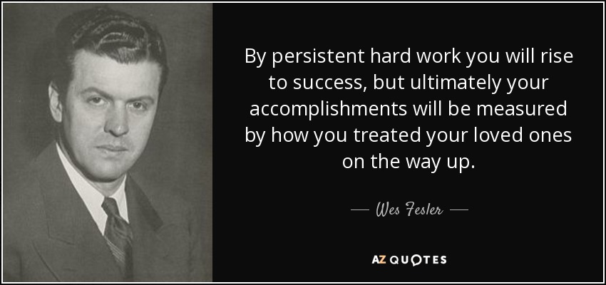 By persistent hard work you will rise to success, but ultimately your accomplishments will be measured by how you treated your loved ones on the way up. - Wes Fesler