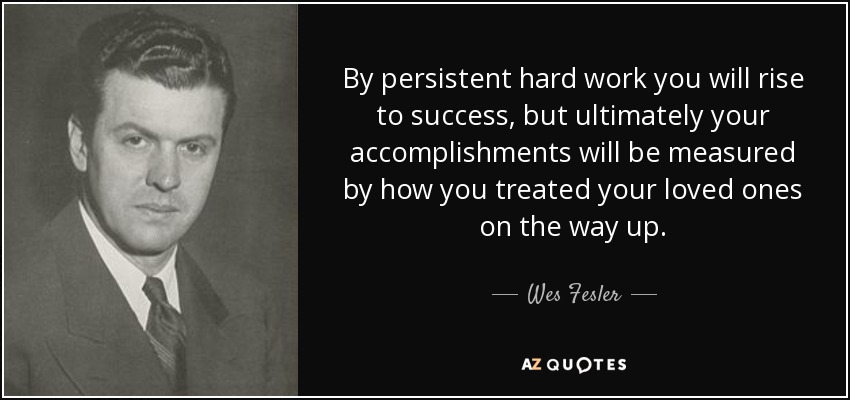 By persistent hard work you will rise to success, but ultimately your accomplishments will be measured by how you treated your loved ones on the way up. - Wes Fesler