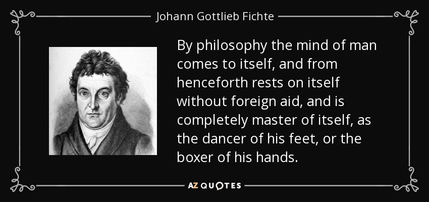 By philosophy the mind of man comes to itself, and from henceforth rests on itself without foreign aid, and is completely master of itself, as the dancer of his feet, or the boxer of his hands. - Johann Gottlieb Fichte