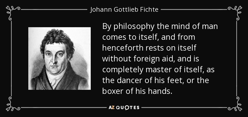 By philosophy the mind of man comes to itself, and from henceforth rests on itself without foreign aid, and is completely master of itself, as the dancer of his feet, or the boxer of his hands. - Johann Gottlieb Fichte