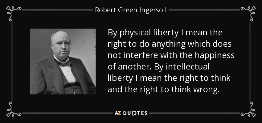 By physical liberty I mean the right to do anything which does not interfere with the happiness of another. By intellectual liberty I mean the right to think and the right to think wrong. - Robert Green Ingersoll