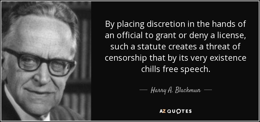 By placing discretion in the hands of an official to grant or deny a license, such a statute creates a threat of censorship that by its very existence chills free speech. - Harry A. Blackmun