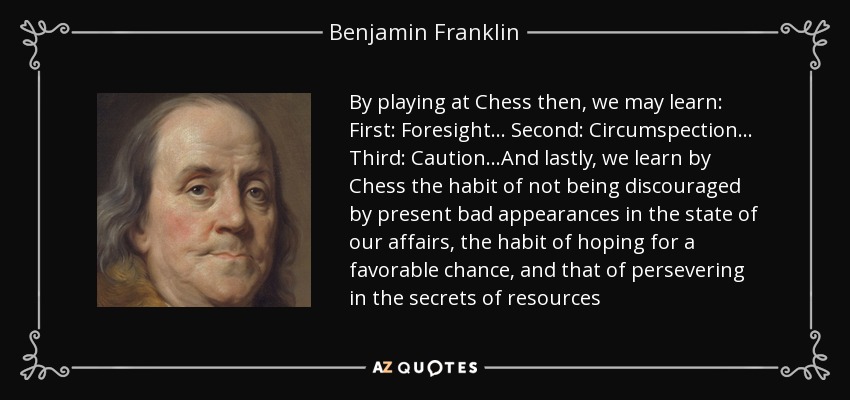 By playing at Chess then, we may learn: First: Foresight... Second: Circumspection... Third: Caution...And lastly, we learn by Chess the habit of not being discouraged by present bad appearances in the state of our affairs, the habit of hoping for a favorable chance, and that of persevering in the secrets of resources - Benjamin Franklin