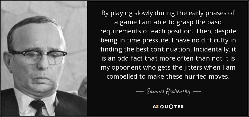 By playing slowly during the early phases of a game I am able to grasp the basic requirements of each position. Then, despite being in time pressure, I have no difficulty in finding the best continuation. Incidentally, it is an odd fact that more often than not it is my opponent who gets the jitters when I am compelled to make these hurried moves. - Samuel Reshevsky