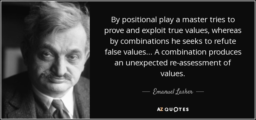 By positional play a master tries to prove and exploit true values, whereas by combinations he seeks to refute false values ... A combination produces an unexpected re-assessment of values. - Emanuel Lasker