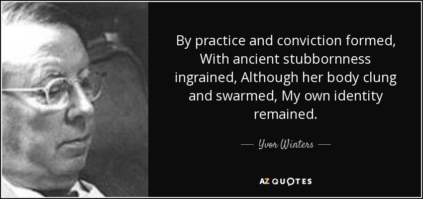 By practice and conviction formed, With ancient stubbornness ingrained, Although her body clung and swarmed, My own identity remained. - Yvor Winters