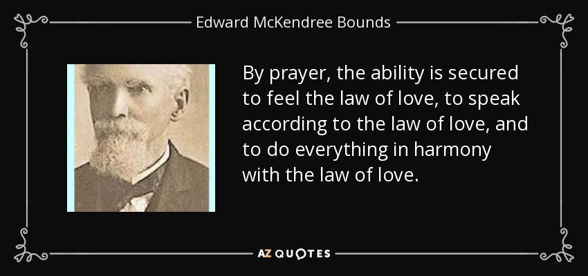 By prayer, the ability is secured to feel the law of love, to speak according to the law of love, and to do everything in harmony with the law of love. - Edward McKendree Bounds