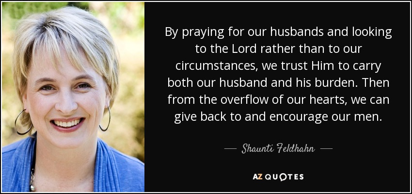 By praying for our husbands and looking to the Lord rather than to our circumstances, we trust Him to carry both our husband and his burden. Then from the overflow of our hearts, we can give back to and encourage our men. - Shaunti Feldhahn