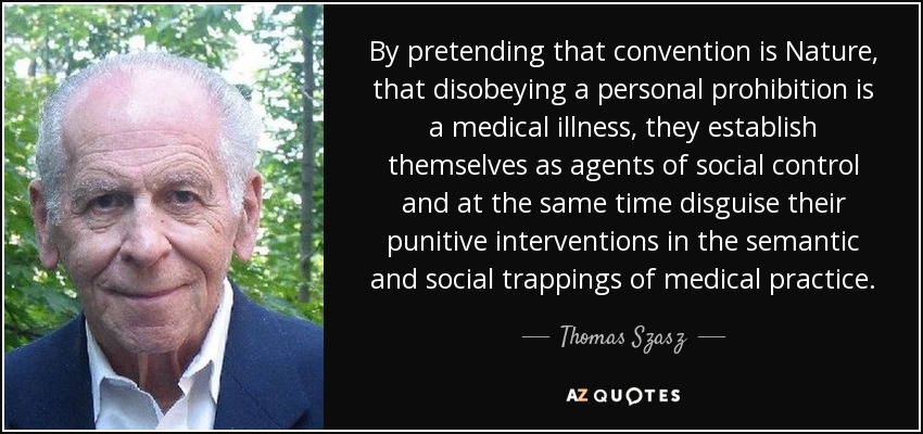 By pretending that convention is Nature, that disobeying a personal prohibition is a medical illness, they establish themselves as agents of social control and at the same time disguise their punitive interventions in the semantic and social trappings of medical practice. - Thomas Szasz