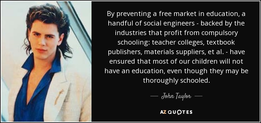 By preventing a free market in education, a handful of social engineers - backed by the industries that profit from compulsory schooling: teacher colleges, textbook publishers, materials suppliers, et al. - have ensured that most of our children will not have an education, even though they may be thoroughly schooled. - John Taylor