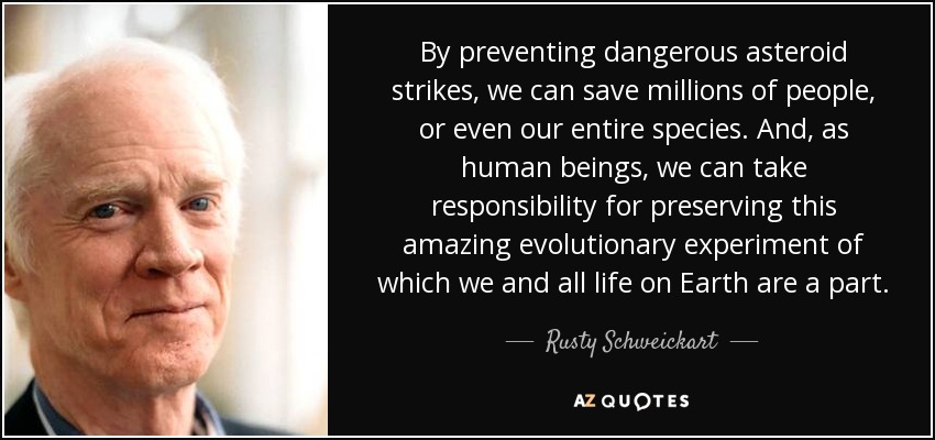 By preventing dangerous asteroid strikes, we can save millions of people, or even our entire species. And, as human beings, we can take responsibility for preserving this amazing evolutionary experiment of which we and all life on Earth are a part. - Rusty Schweickart