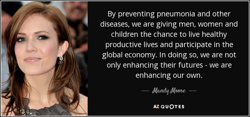 By preventing pneumonia and other diseases, we are giving men, women and children the chance to live healthy productive lives and participate in the global economy. In doing so, we are not only enhancing their futures - we are enhancing our own. - Mandy Moore