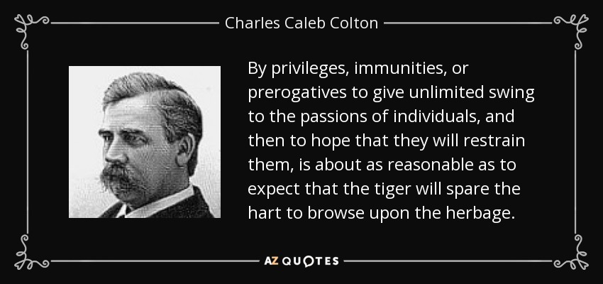 By privileges, immunities, or prerogatives to give unlimited swing to the passions of individuals, and then to hope that they will restrain them, is about as reasonable as to expect that the tiger will spare the hart to browse upon the herbage. - Charles Caleb Colton
