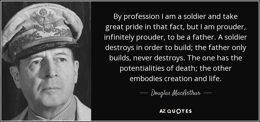 By profession I am a soldier and take great pride in that fact, but I am prouder, infinitely prouder, to be a father. A soldier destroys in order to build; the father only builds, never destroys. The one has the potentialities of death; the other embodies creation and life. - Douglas MacArthur