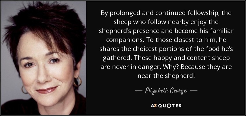 By prolonged and continued fellowship, the sheep who follow nearby enjoy the shepherd's presence and become his familiar companions. To those closest to him, he shares the choicest portions of the food he's gathered. These happy and content sheep are never in danger. Why? Because they are near the shepherd! - Elizabeth George