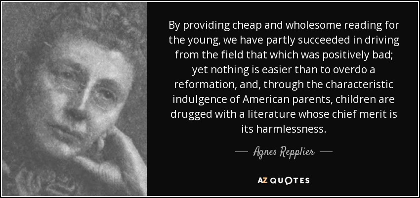 By providing cheap and wholesome reading for the young, we have partly succeeded in driving from the field that which was positively bad; yet nothing is easier than to overdo a reformation, and, through the characteristic indulgence of American parents, children are drugged with a literature whose chief merit is its harmlessness. - Agnes Repplier