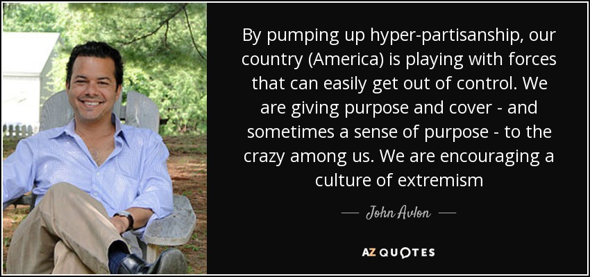 By pumping up hyper-partisanship, our country (America) is playing with forces that can easily get out of control. We are giving purpose and cover - and sometimes a sense of purpose - to the crazy among us. We are encouraging a culture of extremism - John Avlon