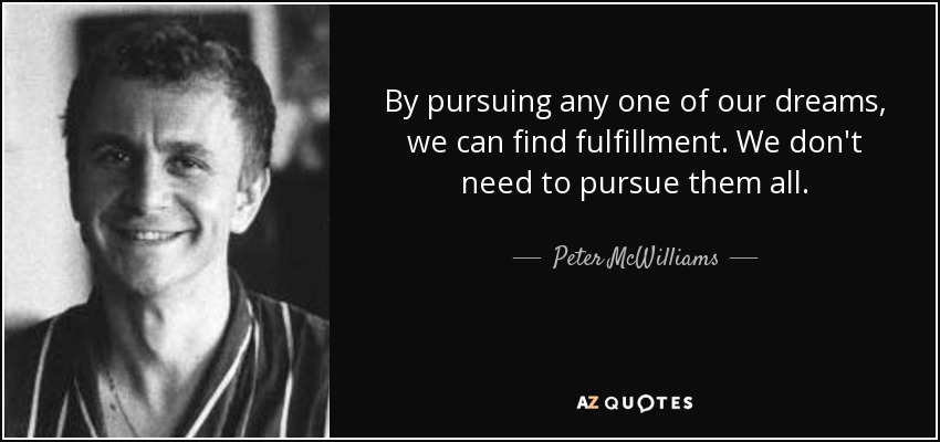 By pursuing any one of our dreams, we can find fulfillment. We don't need to pursue them all. - Peter McWilliams