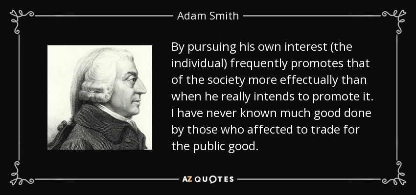 By pursuing his own interest (the individual) frequently promotes that of the society more effectually than when he really intends to promote it. I have never known much good done by those who affected to trade for the public good. - Adam Smith