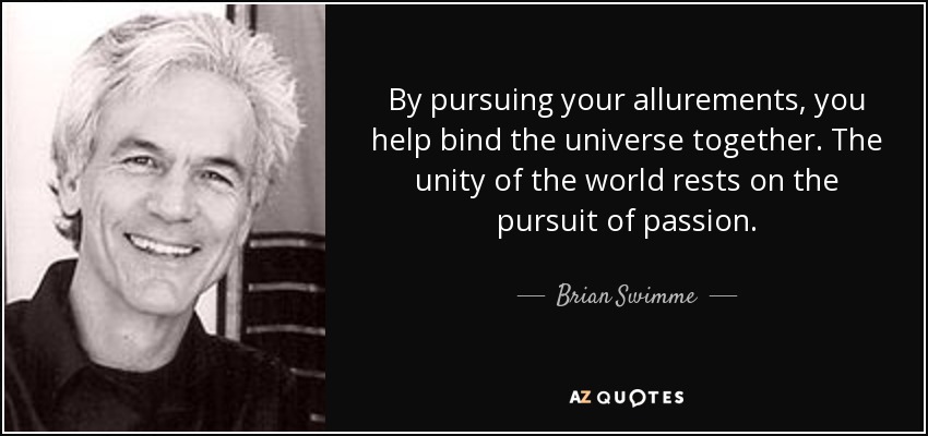 By pursuing your allurements, you help bind the universe together. The unity of the world rests on the pursuit of passion. - Brian Swimme