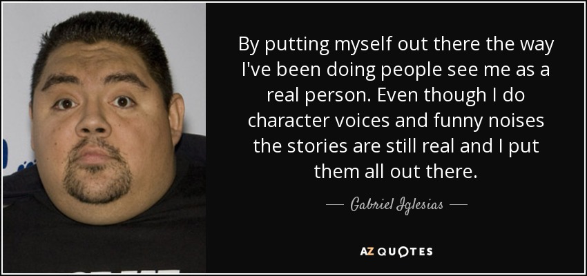 By putting myself out there the way I've been doing people see me as a real person. Even though I do character voices and funny noises the stories are still real and I put them all out there. - Gabriel Iglesias