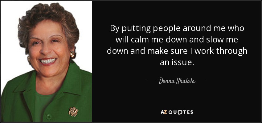 By putting people around me who will calm me down and slow me down and make sure I work through an issue. - Donna Shalala