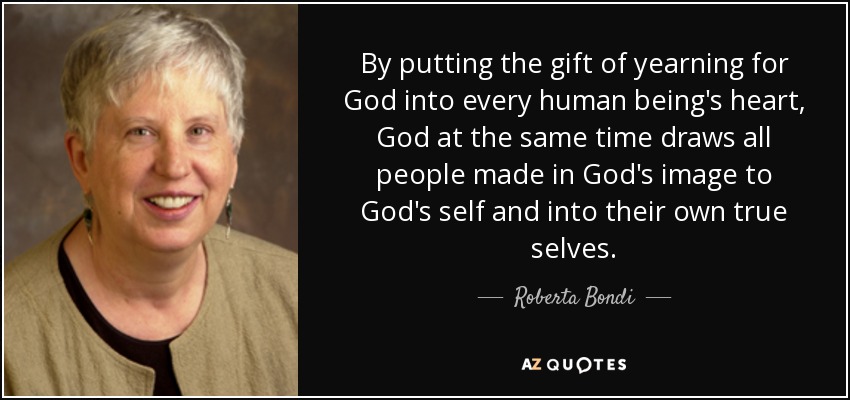 By putting the gift of yearning for God into every human being's heart, God at the same time draws all people made in God's image to God's self and into their own true selves. - Roberta Bondi