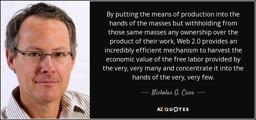 By putting the means of production into the hands of the masses but withholding from those same masses any ownership over the product of their work, Web 2.0 provides an incredibly efficient mechanism to harvest the economic value of the free labor provided by the very, very many and concentrate it into the hands of the very, very few. - Nicholas G. Carr