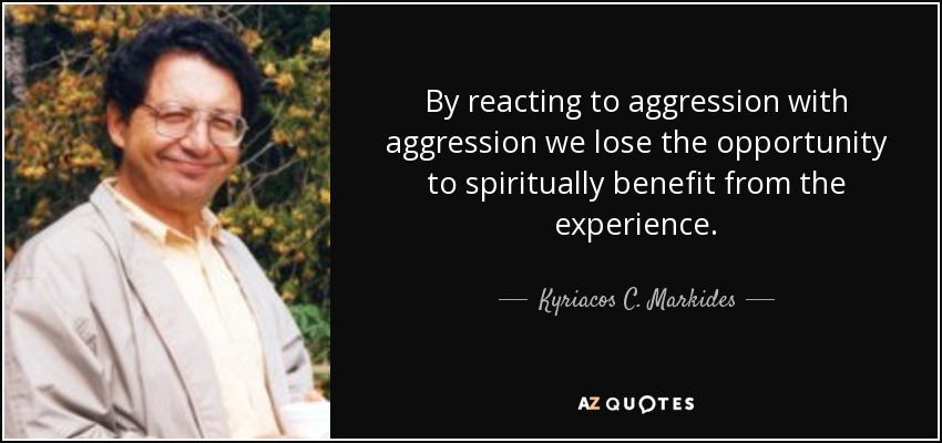 By reacting to aggression with aggression we lose the opportunity to spiritually benefit from the experience. - Kyriacos C. Markides