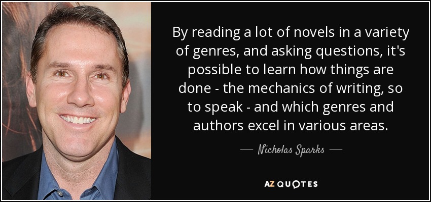 By reading a lot of novels in a variety of genres, and asking questions, it's possible to learn how things are done - the mechanics of writing, so to speak - and which genres and authors excel in various areas. - Nicholas Sparks