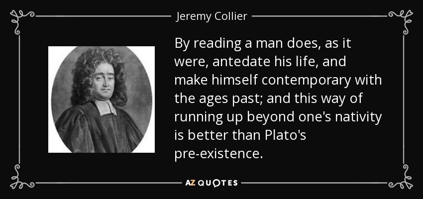 By reading a man does, as it were, antedate his life, and make himself contemporary with the ages past; and this way of running up beyond one's nativity is better than Plato's pre-existence. - Jeremy Collier