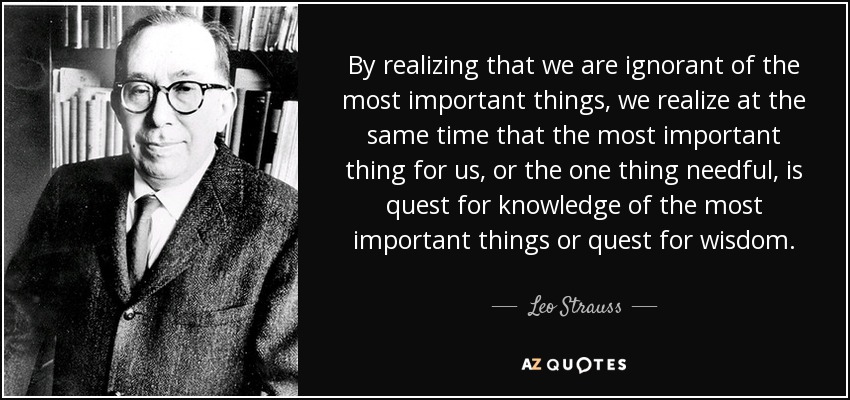 By realizing that we are ignorant of the most important things, we realize at the same time that the most important thing for us, or the one thing needful, is quest for knowledge of the most important things or quest for wisdom. - Leo Strauss