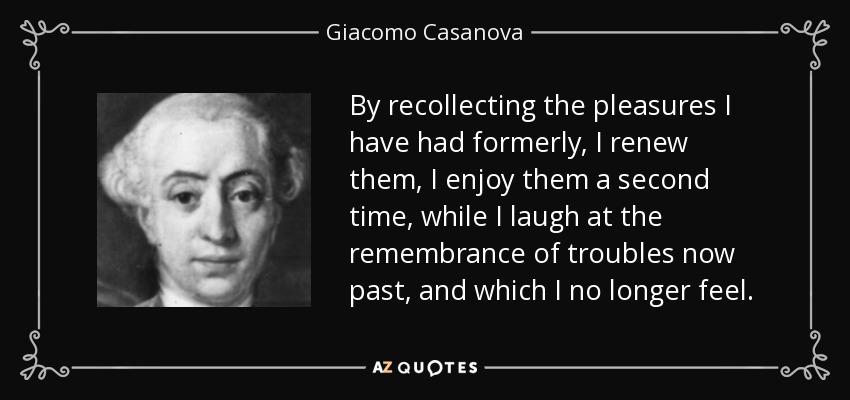 By recollecting the pleasures I have had formerly, I renew them, I enjoy them a second time, while I laugh at the remembrance of troubles now past, and which I no longer feel. - Giacomo Casanova