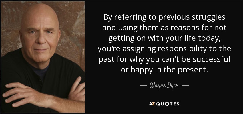 By referring to previous struggles and using them as reasons for not getting on with your life today, you're assigning responsibility to the past for why you can't be successful or happy in the present. - Wayne Dyer