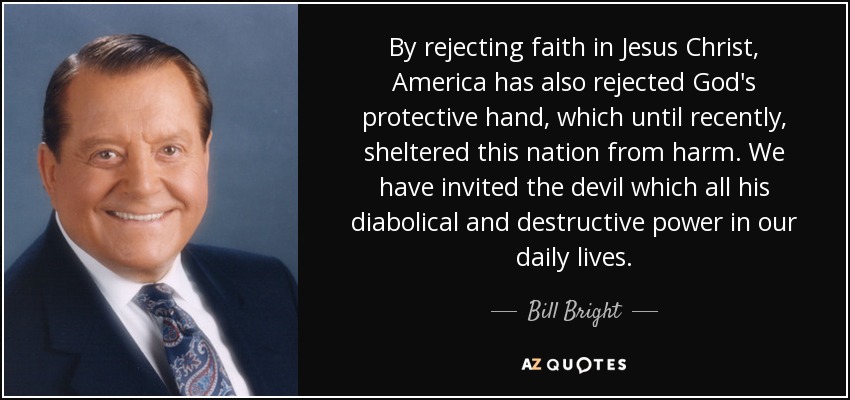 By rejecting faith in Jesus Christ, America has also rejected God's protective hand, which until recently, sheltered this nation from harm. We have invited the devil which all his diabolical and destructive power in our daily lives. - Bill Bright