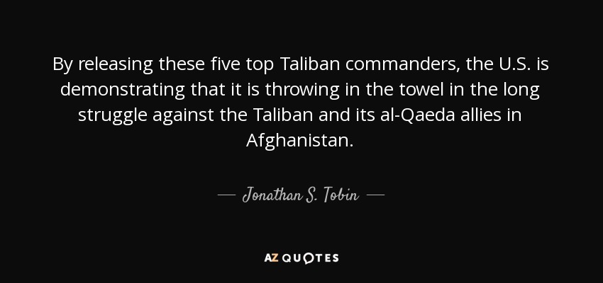 By releasing these five top Taliban commanders, the U.S. is demonstrating that it is throwing in the towel in the long struggle against the Taliban and its al-Qaeda allies in Afghanistan. - Jonathan S. Tobin