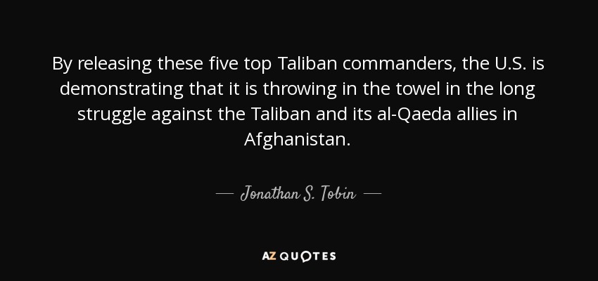 By releasing these five top Taliban commanders, the U.S. is demonstrating that it is throwing in the towel in the long struggle against the Taliban and its al-Qaeda allies in Afghanistan. - Jonathan S. Tobin