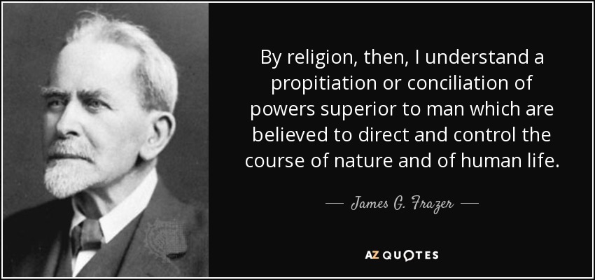 By religion, then, I understand a propitiation or conciliation of powers superior to man which are believed to direct and control the course of nature and of human life. - James G. Frazer