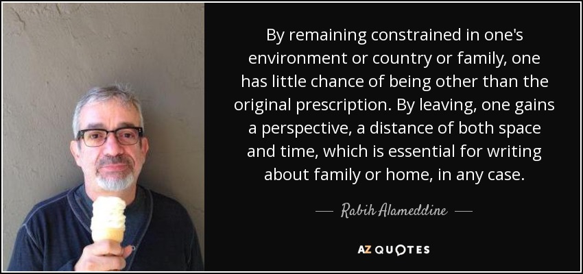By remaining constrained in one's environment or country or family, one has little chance of being other than the original prescription. By leaving, one gains a perspective, a distance of both space and time, which is essential for writing about family or home, in any case. - Rabih Alameddine