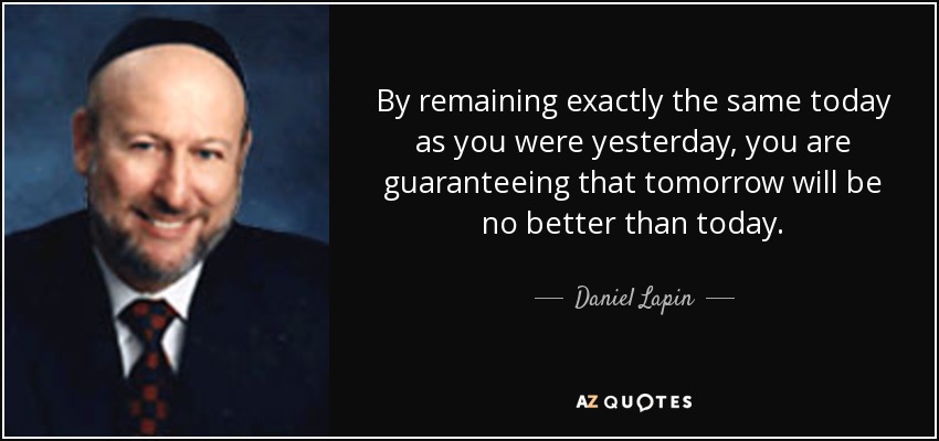 By remaining exactly the same today as you were yesterday, you are guaranteeing that tomorrow will be no better than today. - Daniel Lapin