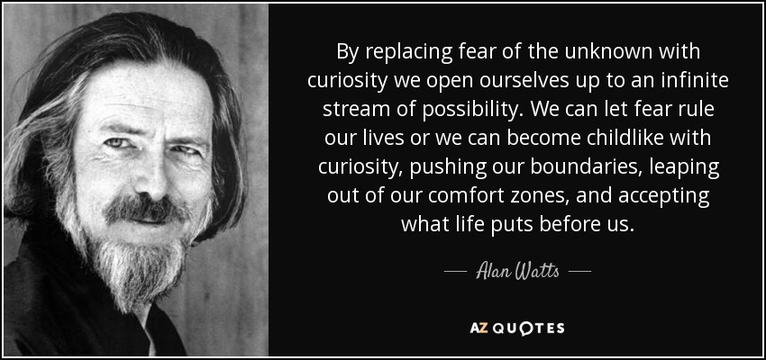 By replacing fear of the unknown with curiosity we open ourselves up to an infinite stream of possibility. We can let fear rule our lives or we can become childlike with curiosity, pushing our boundaries, leaping out of our comfort zones, and accepting what life puts before us. - Alan Watts