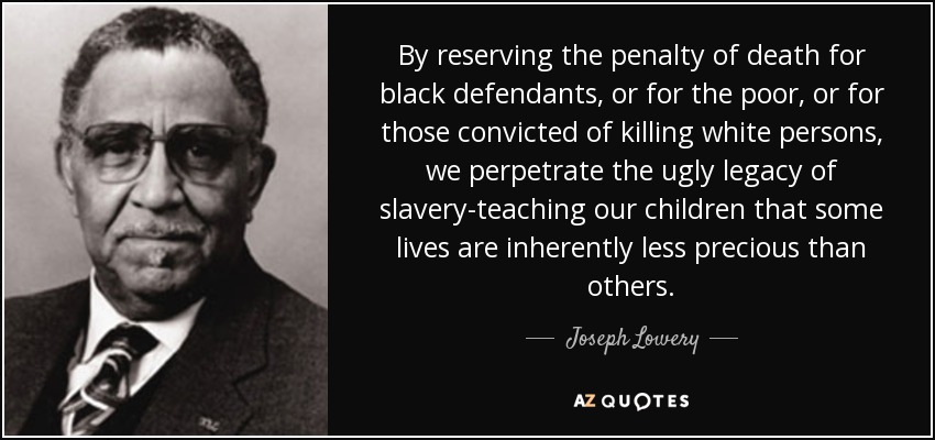 By reserving the penalty of death for black defendants, or for the poor, or for those convicted of killing white persons, we perpetrate the ugly legacy of slavery-teaching our children that some lives are inherently less precious than others. - Joseph Lowery